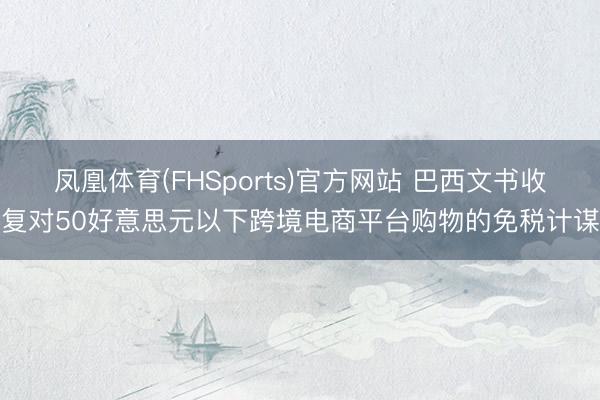 凤凰体育(FHSports)官方网站 巴西文书收复对50好意思元以下跨境电商平台购物的免税计谋
