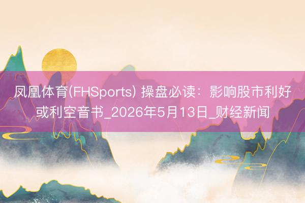 凤凰体育(FHSports) 操盘必读：影响股市利好或利空音书_2026年5月13日_财经新闻