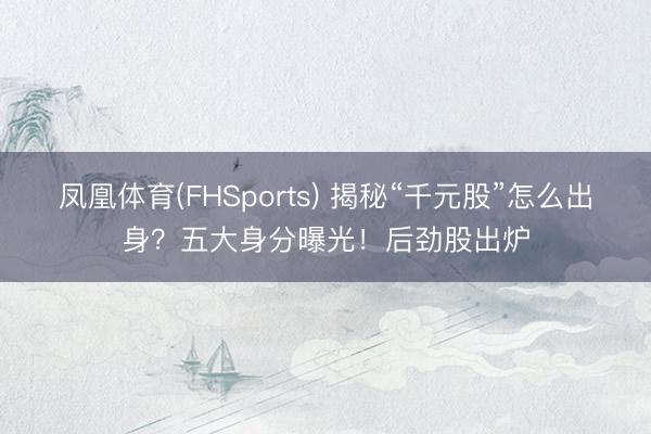凤凰体育(FHSports) 揭秘“千元股”怎么出身？五大身分曝光！后劲股出炉