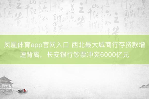 凤凰体育app官网入口 西北最大城商行存贷款增速背离，长安银行钞票冲突6000亿元