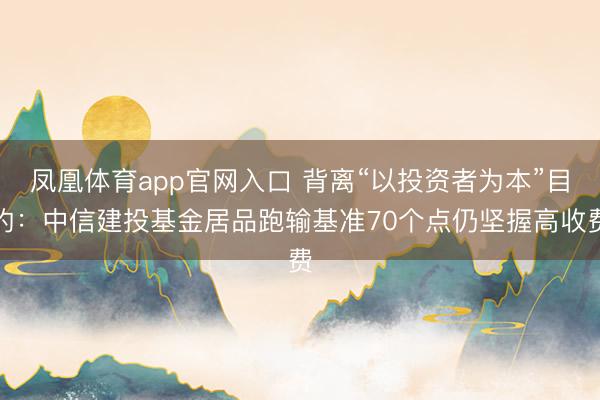 凤凰体育app官网入口 背离“以投资者为本”目的：中信建投基金居品跑输基准70个点仍坚握高收费