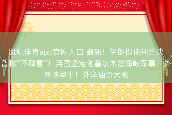 凤凰体育app官网入口 最新！伊朗提谈判先决条目！特朗普称“不肆意”！英国坚定化霍尔木兹海峡军事！外洋油价大涨
