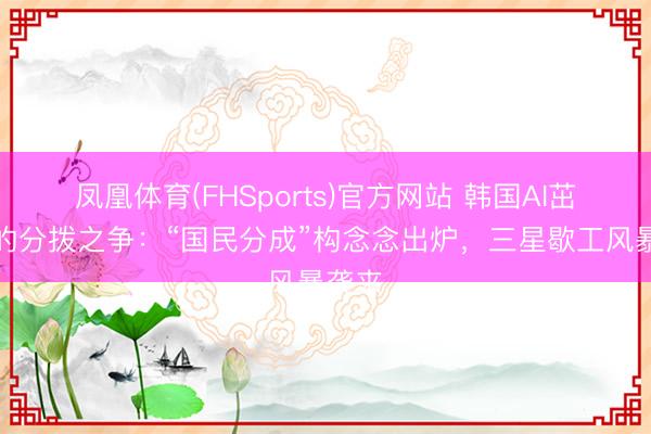 凤凰体育(FHSports)官方网站 韩国AI茁壮下的分拨之争：“国民分成”构念念出炉，三星歇工风暴袭来