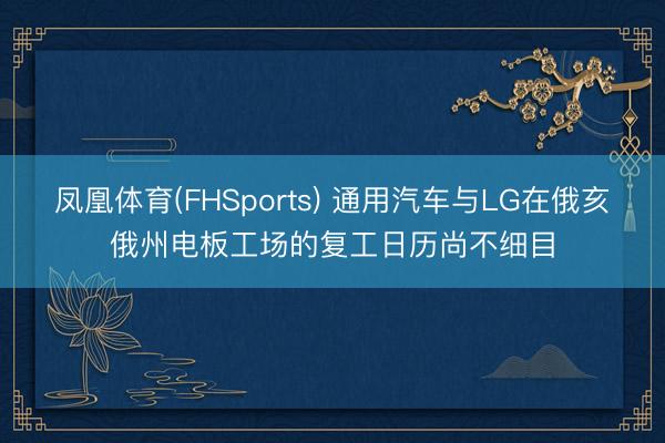 凤凰体育(FHSports) 通用汽车与LG在俄亥俄州电板工场的复工日历尚不细目