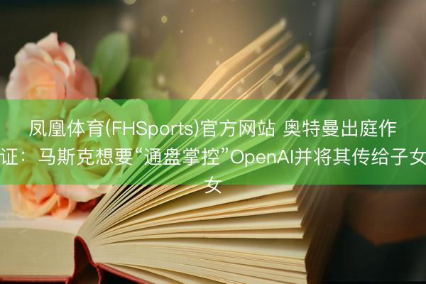 凤凰体育(FHSports)官方网站 奥特曼出庭作证：马斯克想要“通盘掌控”OpenAI并将其传给子女