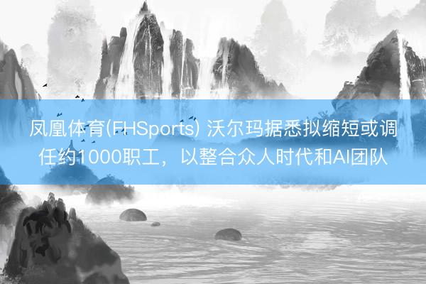 凤凰体育(FHSports) 沃尔玛据悉拟缩短或调任约1000职工，以整合众人时代和AI团队