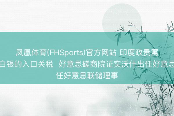 凤凰体育(FHSports)官方网站 印度政贵寓调黄金和白银的入口关税  好意思磋商院证实沃什出任好意思联储理事