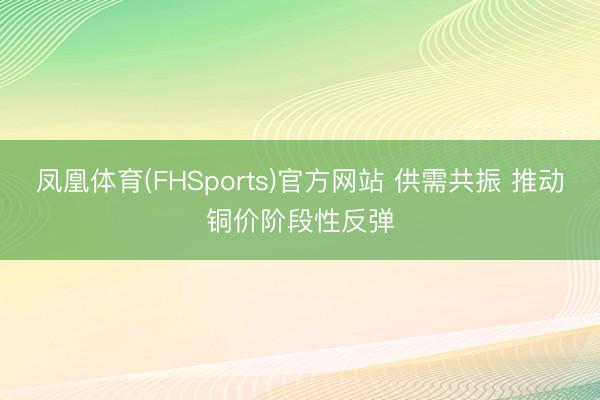 凤凰体育(FHSports)官方网站 供需共振 推动铜价阶段性反弹