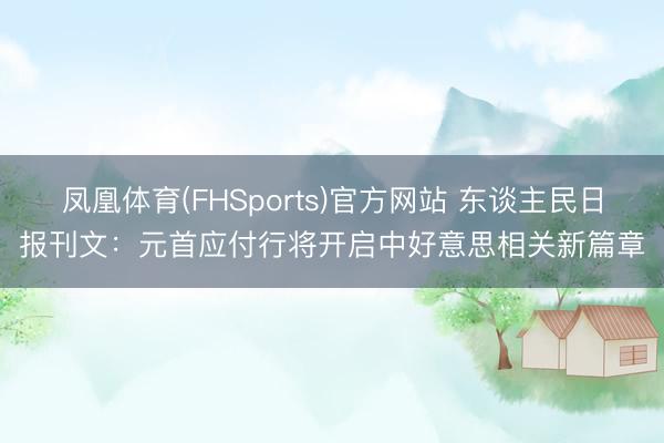 凤凰体育(FHSports)官方网站 东谈主民日报刊文：元首应付行将开启中好意思相关新篇章