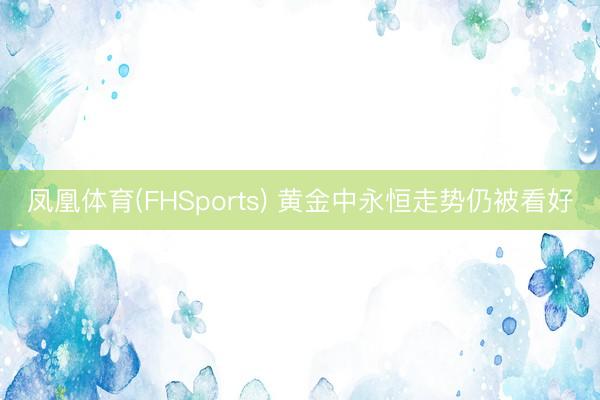 凤凰体育(FHSports) 黄金中永恒走势仍被看好