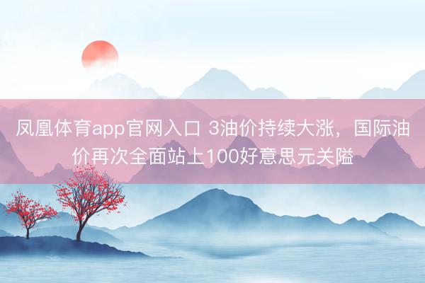 凤凰体育app官网入口 3油价持续大涨，国际油价再次全面站上100好意思元关隘