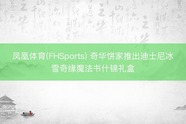 凤凰体育(FHSports) 奇华饼家推出迪士尼冰雪奇缘魔法书什锦礼盒