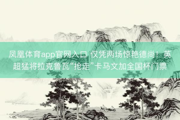 凤凰体育app官网入口 仅凭两场惊艳德尚！英超猛将拉克鲁瓦“抢走”卡马文加全国杯门票