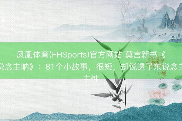 凤凰体育(FHSports)官方网站 莫言新书《东说念主呐》：81个小故事，很短，却说透了东说念主性