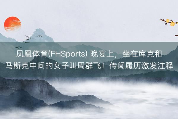 凤凰体育(FHSports) 晚宴上，坐在库克和马斯克中间的女子叫周群飞！传闻履历激发注释
