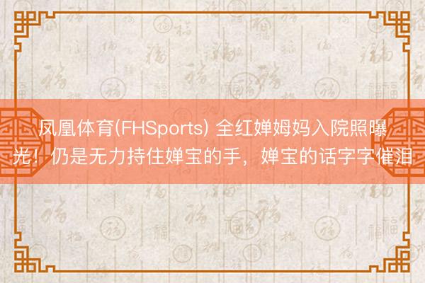 凤凰体育(FHSports) 全红婵姆妈入院照曝光！仍是无力持住婵宝的手，婵宝的话字字催泪
