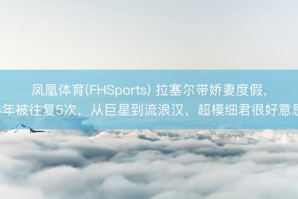 凤凰体育(FHSports) 拉塞尔带娇妻度假，4年被往复5次，从巨星到流浪汉，超模细君很好意思