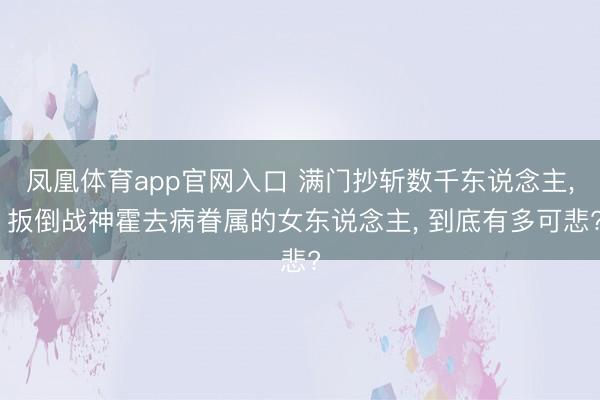 凤凰体育app官网入口 满门抄斩数千东说念主， 扳倒战神霍去病眷属的女东说念主， 到底有多可悲?