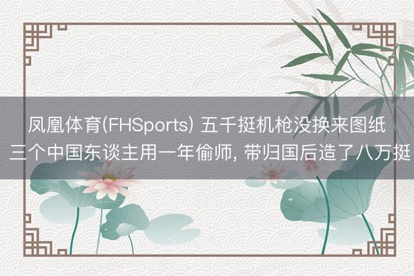 凤凰体育(FHSports) 五千挺机枪没换来图纸 三个中国东谈主用一年偷师， 带归国后造了八万挺