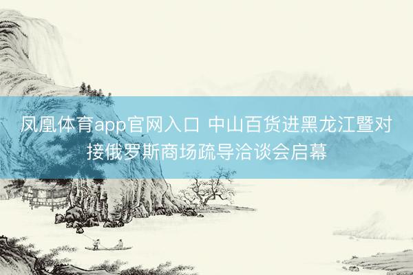 凤凰体育app官网入口 中山百货进黑龙江暨对接俄罗斯商场疏导洽谈会启幕