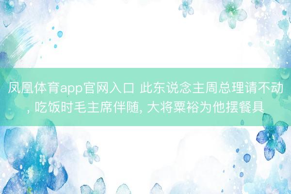 凤凰体育app官网入口 此东说念主周总理请不动, 吃饭时毛主席伴随, 大将粟裕为他摆