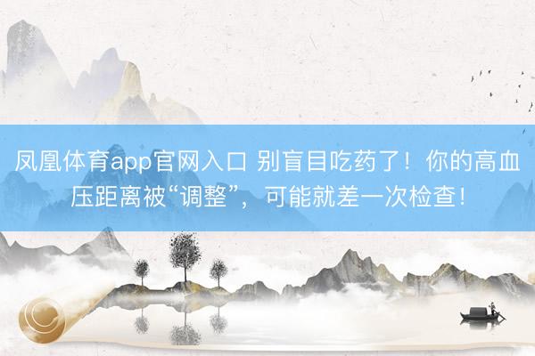 凤凰体育app官网入口 别盲目吃药了！你的高血压距离被“调整”，可能就差一次检查！