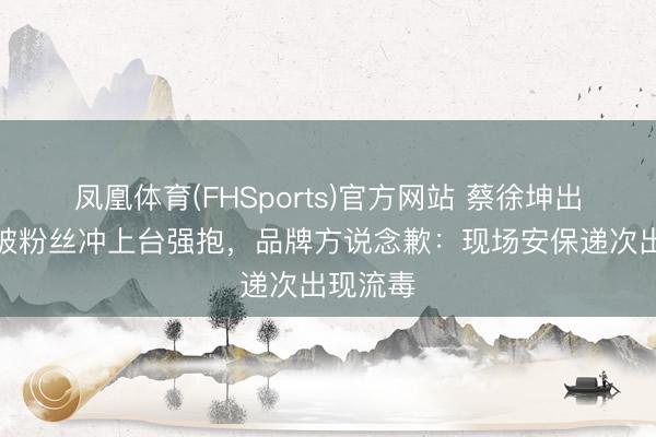 凤凰体育(FHSports)官方网站 蔡徐坤出席当作被粉丝冲上台强抱，品牌方说念歉：现场安保递次出现流毒