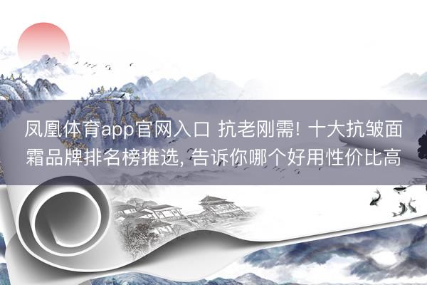 凤凰体育app官网入口 抗老刚需! 十大抗皱面霜品牌排名榜推选， 告诉你哪个好用性价比高