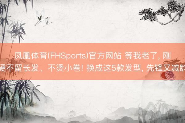 凤凰体育(FHSports)官方网站 等我老了， 刚硬不留长发、不烫小卷! 换成这5款发型， 先锋又减龄