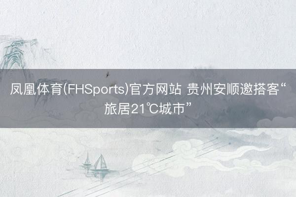 凤凰体育(FHSports)官方网站 贵州安顺邀搭客“旅居21℃城市”
