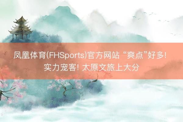 凤凰体育(FHSports)官方网站 “爽点”好多! 实力宠客! 太原文旅上大分