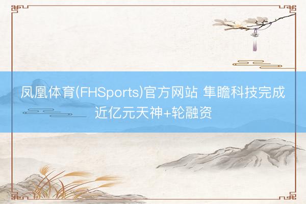 凤凰体育(FHSports)官方网站 隼瞻科技完成近亿元天神+轮融资