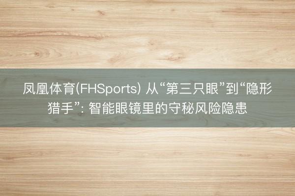 凤凰体育(FHSports) 从“第三只眼”到“隐形猎手”: 智能眼镜里的守秘风险隐患