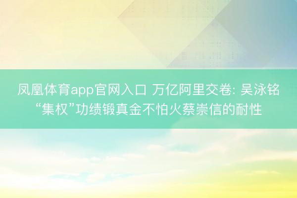 凤凰体育app官网入口 万亿阿里交卷: 吴泳铭“集权”功绩锻真金不怕火蔡崇信的耐性