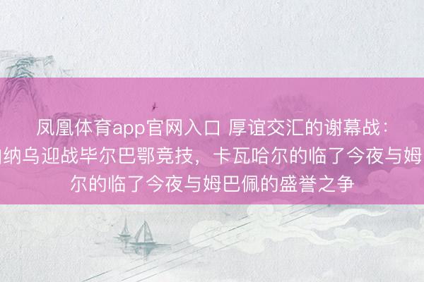 凤凰体育app官网入口 厚谊交汇的谢幕战：皇家马德里在伯纳乌迎战毕尔巴鄂竞技，卡瓦哈尔的临了今夜与姆巴佩的盛誉之争
