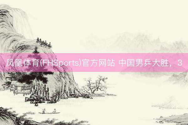 凤凰体育(FHSports)官方网站 中国男乒大胜,3