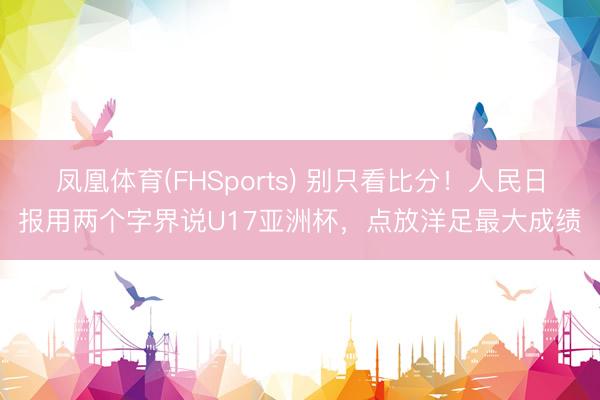 凤凰体育(FHSports) 别只看比分!人民日报用两个字界说U17亚洲杯,点放洋足最大成绩