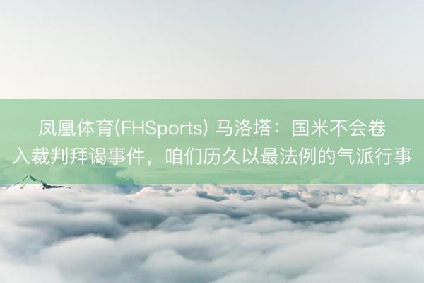 凤凰体育(FHSports) 马洛塔：国米不会卷入裁判拜谒事件，咱们历久以最法例的气派行事