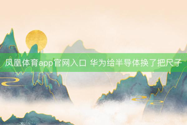 凤凰体育app官网入口 华为给半导体换了把尺子