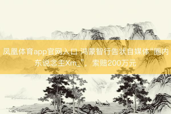 凤凰体育app官网入口 鸿蒙智行告状自媒体“圈内东说念主Xm_”，索赔200万元