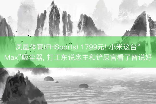 凤凰体育(FHSports) 1799元! 小米这台“Max”吸尘器, 打工东说念主和铲屎官看了皆说好