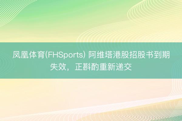 凤凰体育(FHSports) 阿维塔港股招股书到期失效，正斟酌重新递交