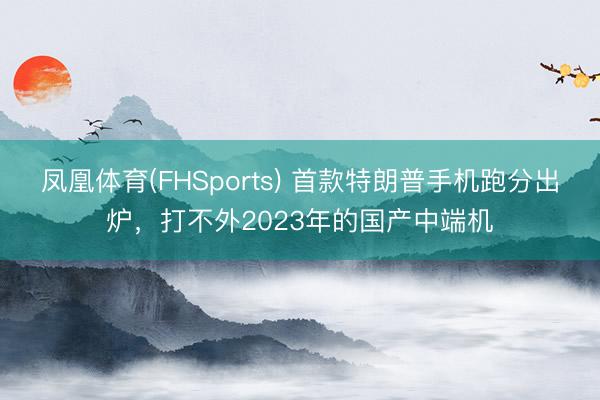 凤凰体育(FHSports) 首款特朗普手机跑分出炉，打不外2023年的国产中端机