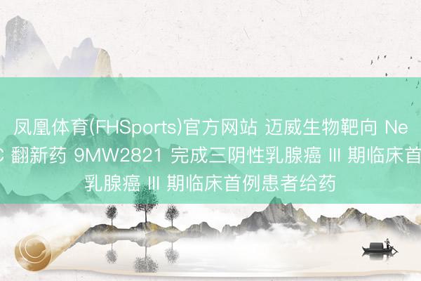 凤凰体育(FHSports)官方网站 迈威生物靶向 Nectin-4 ADC 翻新药 9MW2821 完成三阴性乳腺癌 III 期临床首例患者给药