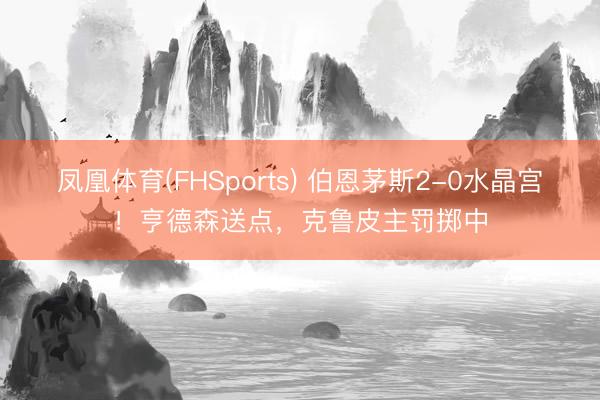凤凰体育(FHSports) 伯恩茅斯2-0水晶宫！亨德森送点，克鲁皮主罚掷中