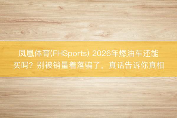 凤凰体育(FHSports) 2026年燃油车还能买吗？别被销量着落骗了，真话告诉你真相