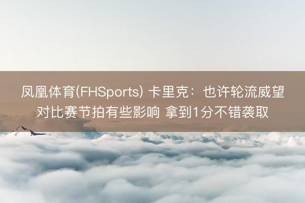 凤凰体育(FHSports) 卡里克：也许轮流威望对比赛节拍有些影响 拿到1分不错袭取