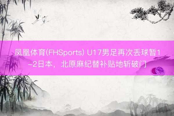 凤凰体育(FHSports) U17男足再次丢球暂1-2日本，北原麻纪替补贴地斩破门