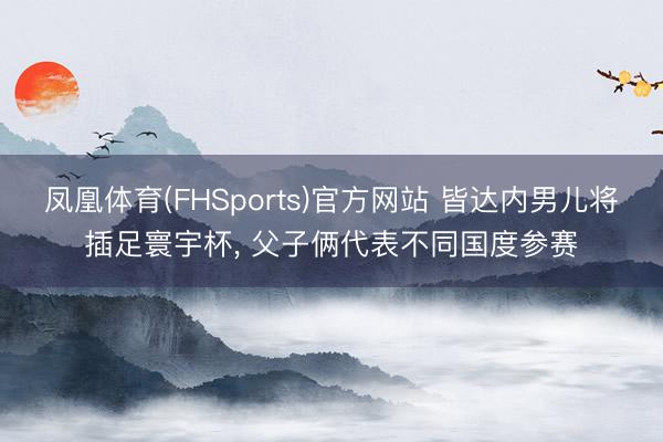 凤凰体育(FHSports)官方网站 皆达内男儿将插足寰宇杯， 父子俩代表不同国度参赛