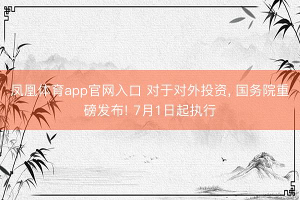 凤凰体育app官网入口 对于对外投资, 国务院重磅发布! 7月1日起执行